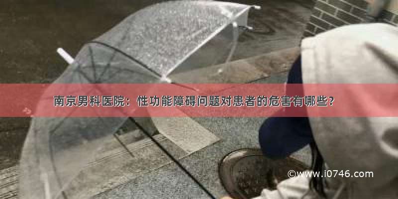 南京男科医院：性功能障碍问题对患者的危害有哪些？