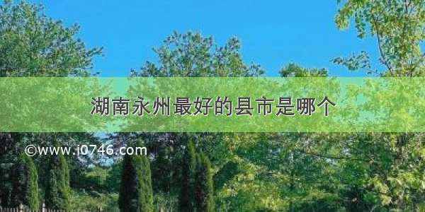 湖南永州最好的县市是哪个