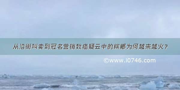 从沿街叫卖到冠名营销致癌疑云中的槟榔为何越来越火？